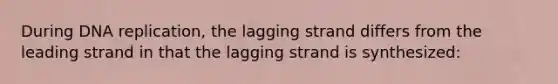 During DNA replication, the lagging strand differs from the leading strand in that the lagging strand is synthesized: