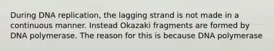 During DNA replication, the lagging strand is not made in a continuous manner. Instead Okazaki fragments are formed by DNA polymerase. The reason for this is because DNA polymerase