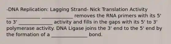 -DNA Replication: Lagging Strand- Nick Translation Activity ______________ _____________ removes the RNA primers with its 5' to 3' ______________ activity and fills in the gaps with its 5' to 3' polymerase activity. DNA Ligase joins the 3' end to the 5' end by the formation of a _______________ bond.