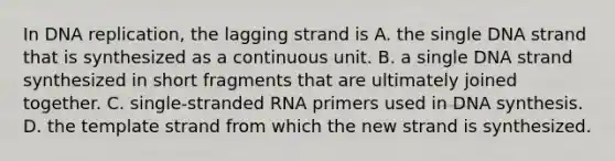 In DNA replication, the lagging strand is A. the single DNA strand that is synthesized as a continuous unit. B. a single DNA strand synthesized in short fragments that are ultimately joined together. C. single‐stranded RNA primers used in DNA synthesis. D. the template strand from which the new strand is synthesized.