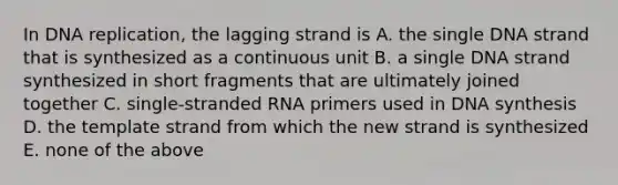 In DNA replication, the lagging strand is A. the single DNA strand that is synthesized as a continuous unit B. a single DNA strand synthesized in short fragments that are ultimately joined together C. single-stranded RNA primers used in DNA synthesis D. the template strand from which the new strand is synthesized E. none of the above