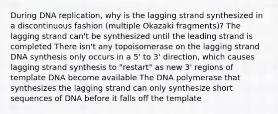 During DNA replication, why is the lagging strand synthesized in a discontinuous fashion (multiple Okazaki fragments)? The lagging strand can't be synthesized until the leading strand is completed There isn't any topoisomerase on the lagging strand DNA synthesis only occurs in a 5' to 3' direction, which causes lagging strand synthesis to "restart" as new 3' regions of template DNA become available The DNA polymerase that synthesizes the lagging strand can only synthesize short sequences of DNA before it falls off the template