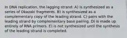 In DNA replication, the lagging strand: A) is synthesized as a series of Okazaki fragments. B) is synthesized as a complementary copy of the leading strand. C) pairs with the leading strand by complementary base pairing. D) is made up entirely of RNA primers. E) is not synthesized until the synthesis of the leading strand is completed.