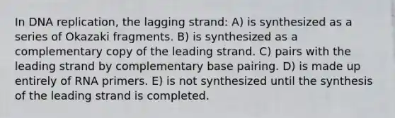 In <a href='https://www.questionai.com/knowledge/kofV2VQU2J-dna-replication' class='anchor-knowledge'>dna replication</a>, the lagging strand: A) is synthesized as a series of Okazaki fragments. B) is synthesized as a complementary copy of the leading strand. C) pairs with the leading strand by complementary base pairing. D) is made up entirely of RNA primers. E) is not synthesized until the synthesis of the leading strand is completed.