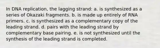 In DNA replication, the lagging strand: a. is synthesized as a series of Okazaki fragments. b. is made up entirely of RNA primers. c. is synthesized as a complementary copy of the leading strand. d. pairs with the leading strand by complementary base pairing. e. is not synthesized until the synthesis of the leading strand is completed.