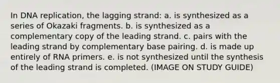 In <a href='https://www.questionai.com/knowledge/kofV2VQU2J-dna-replication' class='anchor-knowledge'>dna replication</a>, the lagging strand: a. is synthesized as a series of Okazaki fragments. b. is synthesized as a complementary copy of the leading strand. c. pairs with the leading strand by complementary base pairing. d. is made up entirely of RNA primers. e. is not synthesized until the synthesis of the leading strand is completed. (IMAGE ON STUDY GUIDE)