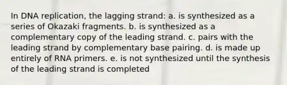 In DNA replication, the lagging strand: a. is synthesized as a series of Okazaki fragments. b. is synthesized as a complementary copy of the leading strand. c. pairs with the leading strand by complementary base pairing. d. is made up entirely of RNA primers. e. is not synthesized until the synthesis of the leading strand is completed