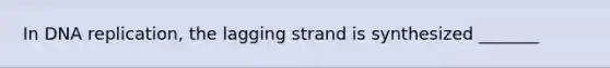 In DNA replication, the lagging strand is synthesized _______