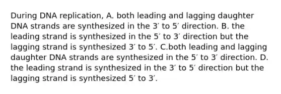 During DNA replication, A. both leading and lagging daughter DNA strands are synthesized in the 3′ to 5′ direction. B. the leading strand is synthesized in the 5′ to 3′ direction but the lagging strand is synthesized 3′ to 5′. C.both leading and lagging daughter DNA strands are synthesized in the 5′ to 3′ direction. D. the leading strand is synthesized in the 3′ to 5′ direction but the lagging strand is synthesized 5′ to 3′.