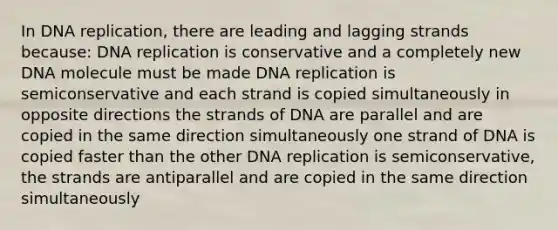 In DNA replication, there are leading and lagging strands because: DNA replication is conservative and a completely new DNA molecule must be made DNA replication is semiconservative and each strand is copied simultaneously in opposite directions the strands of DNA are parallel and are copied in the same direction simultaneously one strand of DNA is copied faster than the other DNA replication is semiconservative, the strands are antiparallel and are copied in the same direction simultaneously