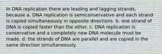 In DNA replication there are leading and lagging strands, because a. DNA replication is semiconservative and each strand is copied simultaneously in opposite directions. b. one strand of DNA is copied faster than the other. c. DNA replication is conservative and a completely new DNA molecule must be made. d. the strands of DNA are parallel and are copied in the same direction simultaneously.