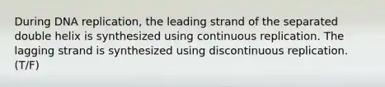 During DNA replication, the leading strand of the separated double helix is synthesized using continuous replication. The lagging strand is synthesized using discontinuous replication. (T/F)