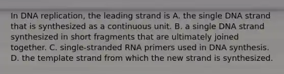 In DNA replication, the leading strand is A. the single DNA strand that is synthesized as a continuous unit. B. a single DNA strand synthesized in short fragments that are ultimately joined together. C. single‐stranded RNA primers used in DNA synthesis. D. the template strand from which the new strand is synthesized.