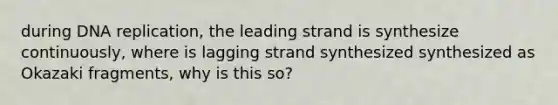 during DNA replication, the leading strand is synthesize continuously, where is lagging strand synthesized synthesized as Okazaki fragments, why is this so?