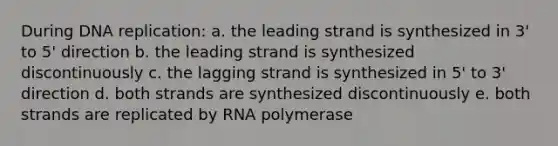 During DNA replication: a. the leading strand is synthesized in 3' to 5' direction b. the leading strand is synthesized discontinuously c. the lagging strand is synthesized in 5' to 3' direction d. both strands are synthesized discontinuously e. both strands are replicated by RNA polymerase