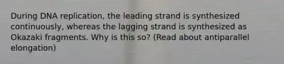 During DNA replication, the leading strand is synthesized continuously, whereas the lagging strand is synthesized as Okazaki fragments. Why is this so? (Read about antiparallel elongation)