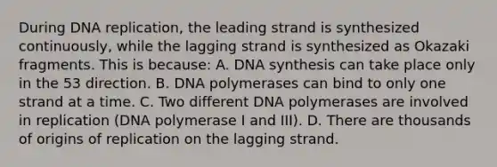 During DNA replication, the leading strand is synthesized continuously, while the lagging strand is synthesized as Okazaki fragments. This is because: A. DNA synthesis can take place only in the 53 direction. B. DNA polymerases can bind to only one strand at a time. C. Two different DNA polymerases are involved in replication (DNA polymerase I and III). D. There are thousands of origins of replication on the lagging strand.