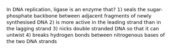 In DNA replication, ligase is an enzyme that? 1) seals the sugar-phosphate backbone between adjacent fragments of newly synthesised DNA 2) is more active in the leading strand than in the lagging strand 3) nicks double stranded DNA so that it can untwist 4) breaks hydrogen bonds between nitrogenous bases of the two DNA strands