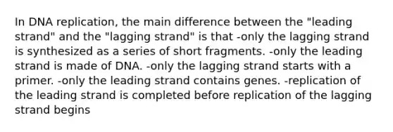 In DNA replication, the main difference between the "leading strand" and the "lagging strand" is that -only the lagging strand is synthesized as a series of short fragments. -only the leading strand is made of DNA. -only the lagging strand starts with a primer. -only the leading strand contains genes. -replication of the leading strand is completed before replication of the lagging strand begins