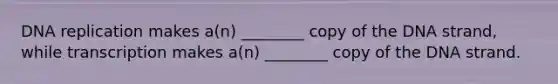 DNA replication makes a(n) ________ copy of the DNA strand, while transcription makes a(n) ________ copy of the DNA strand.