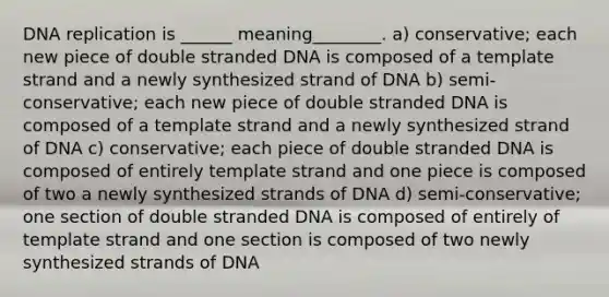 DNA replication is ______ meaning________. a) conservative; each new piece of double stranded DNA is composed of a template strand and a newly synthesized strand of DNA b) semi-conservative; each new piece of double stranded DNA is composed of a template strand and a newly synthesized strand of DNA c) conservative; each piece of double stranded DNA is composed of entirely template strand and one piece is composed of two a newly synthesized strands of DNA d) semi-conservative; one section of double stranded DNA is composed of entirely of template strand and one section is composed of two newly synthesized strands of DNA