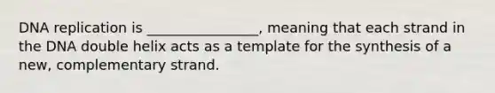 DNA replication is ________________, meaning that each strand in the DNA double helix acts as a template for the synthesis of a new, complementary strand.