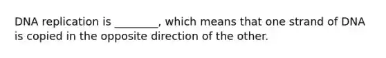 DNA replication is ________, which means that one strand of DNA is copied in the opposite direction of the other.