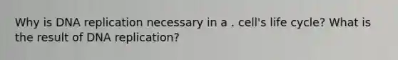 Why is DNA replication necessary in a . cell's life cycle? What is the result of DNA replication?