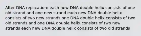 After DNA replication: each new DNA double helix consists of one old strand and one new strand each new DNA double helix consists of two new strands one DNA double helix consists of two old strands and one DNA double helix consists of two new strands each new DNA double helix consists of two old strands