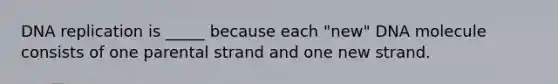 DNA replication is _____ because each "new" DNA molecule consists of one parental strand and one new strand.