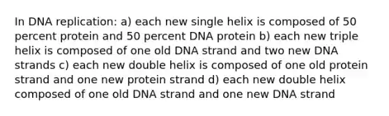 In DNA replication: a) each new single helix is composed of 50 percent protein and 50 percent DNA protein b) each new triple helix is composed of one old DNA strand and two new DNA strands c) each new double helix is composed of one old protein strand and one new protein strand d) each new double helix composed of one old DNA strand and one new DNA strand