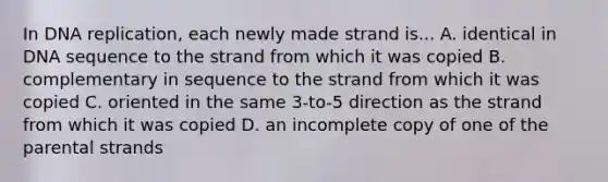 In <a href='https://www.questionai.com/knowledge/kofV2VQU2J-dna-replication' class='anchor-knowledge'>dna replication</a>, each newly made strand is... A. identical in DNA sequence to the strand from which it was copied B. complementary in sequence to the strand from which it was copied C. oriented in the same 3-to-5 direction as the strand from which it was copied D. an incomplete copy of one of the parental strands