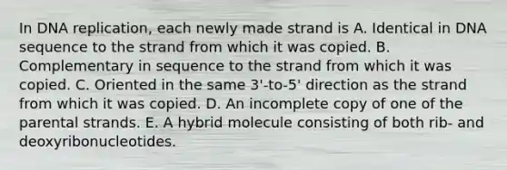 In DNA replication, each newly made strand is A. Identical in DNA sequence to the strand from which it was copied. B. Complementary in sequence to the strand from which it was copied. C. Oriented in the same 3'-to-5' direction as the strand from which it was copied. D. An incomplete copy of one of the parental strands. E. A hybrid molecule consisting of both rib- and deoxyribonucleotides.