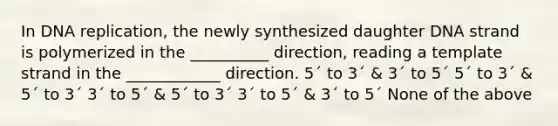 In DNA replication, the newly synthesized daughter DNA strand is polymerized in the __________ direction, reading a template strand in the ____________ direction. 5´ to 3´ & 3´ to 5´ 5´ to 3´ & 5´ to 3´ 3´ to 5´ & 5´ to 3´ 3´ to 5´ & 3´ to 5´ None of the above