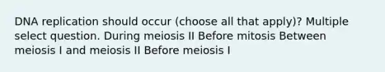 DNA replication should occur (choose all that apply)? Multiple select question. During meiosis II Before mitosis Between meiosis I and meiosis II Before meiosis I