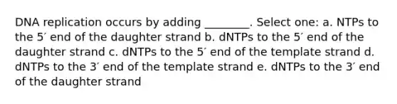 DNA replication occurs by adding ________. Select one: a. NTPs to the 5′ end of the daughter strand b. dNTPs to the 5′ end of the daughter strand c. dNTPs to the 5′ end of the template strand d. dNTPs to the 3′ end of the template strand e. dNTPs to the 3′ end of the daughter strand