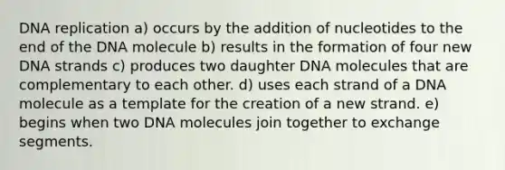 <a href='https://www.questionai.com/knowledge/kofV2VQU2J-dna-replication' class='anchor-knowledge'>dna replication</a> a) occurs by the addition of nucleotides to the end of the DNA molecule b) results in the formation of four new DNA strands c) produces two daughter DNA molecules that are complementary to each other. d) uses each strand of a DNA molecule as a template for the creation of a new strand. e) begins when two DNA molecules join together to exchange segments.