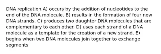 <a href='https://www.questionai.com/knowledge/kofV2VQU2J-dna-replication' class='anchor-knowledge'>dna replication</a> A) occurs by the addition of nucleotides to the end of the DNA molecule. B) results in the formation of four new DNA strands. C) produces two daughter DNA molecules that are complementary to each other. D) uses each strand of a DNA molecule as a template for the creation of a new strand. E) begins when two DNA molecules join together to exchange segments