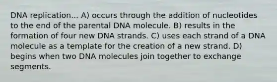 <a href='https://www.questionai.com/knowledge/kofV2VQU2J-dna-replication' class='anchor-knowledge'>dna replication</a>... A) occurs through the addition of nucleotides to the end of the parental DNA molecule. B) results in the formation of four new DNA strands. C) uses each strand of a DNA molecule as a template for the creation of a new strand. D) begins when two DNA molecules join together to exchange segments.