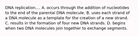 DNA replication.... A. occurs through the addition of nucleotides to the end of the parental DNA molecule. B. uses each strand of a DNA molecule as a template for the creation of a new strand. C. results in the formation of four new DNA strands. D. begins when two DNA molecules join together to exchange segments.