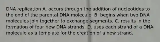 DNA replication A. occurs through the addition of nucleotides to the end of the parental DNA molecule. B. begins when two DNA molecules join together to exchange segments. C. results in the formation of four new DNA strands. D. uses each strand of a DNA molecule as a template for the creation of a new strand.