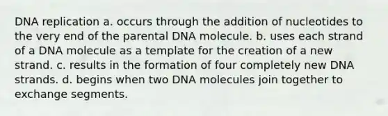 <a href='https://www.questionai.com/knowledge/kofV2VQU2J-dna-replication' class='anchor-knowledge'>dna replication</a> a. occurs through the addition of nucleotides to the very end of the parental DNA molecule. b. uses each strand of a DNA molecule as a template for the creation of a new strand. c. results in the formation of four completely new DNA strands. d. begins when two DNA molecules join together to exchange segments.