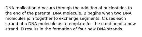 DNA replication A occurs through the addition of nucleotides to the end of the parental DNA molecule. B begins when two DNA molecules join together to exchange segments. C uses each strand of a DNA molecule as a template for the creation of a new strand. D results in the formation of four new DNA strands.