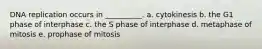 DNA replication occurs in __________. a. cytokinesis b. the G1 phase of interphase c. the S phase of interphase d. metaphase of mitosis e. prophase of mitosis