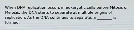 When DNA replication occurs in eukaryotic cells before Mitosis or Meiosis, the DNA starts to separate at multiple origins of replication. As the DNA continues to separate, a ________ is formed.