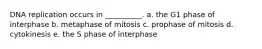 DNA replication occurs in __________. a. the G1 phase of interphase b. metaphase of mitosis c. prophase of mitosis d. cytokinesis e. the S phase of interphase