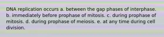 DNA replication occurs a. between the gap phases of interphase. b. immediately before prophase of mitosis. c. during prophase of mitosis. d. during prophase of meiosis. e. at any time during cell division.