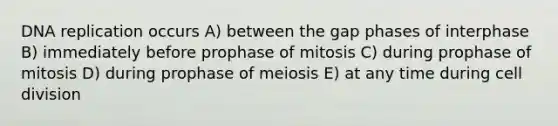 <a href='https://www.questionai.com/knowledge/kofV2VQU2J-dna-replication' class='anchor-knowledge'>dna replication</a> occurs A) between the gap phases of interphase B) immediately before prophase of mitosis C) during prophase of mitosis D) during prophase of meiosis E) at any time during <a href='https://www.questionai.com/knowledge/kjHVAH8Me4-cell-division' class='anchor-knowledge'>cell division</a>