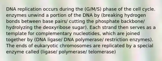 DNA replication occurs during the (G/M/S) phase of the cell cycle. enzymes unwind a portion of the DNA by (breaking hydrogen bonds between base pairs/ cutting the phosphate backbone/ hydrolyzing the deoxyribose sugar). Each strand then serves as a template for complementary nucleotides, which are joined together by (DNA ligase/ DNA polymerase/ restriction enzymes). The ends of eukaryotic chromosomes are replicated by a special enzyme called (ligase/ polymerase/ telomerase)