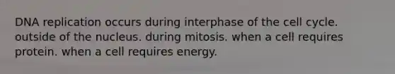 DNA replication occurs during interphase of the cell cycle. outside of the nucleus. during mitosis. when a cell requires protein. when a cell requires energy.